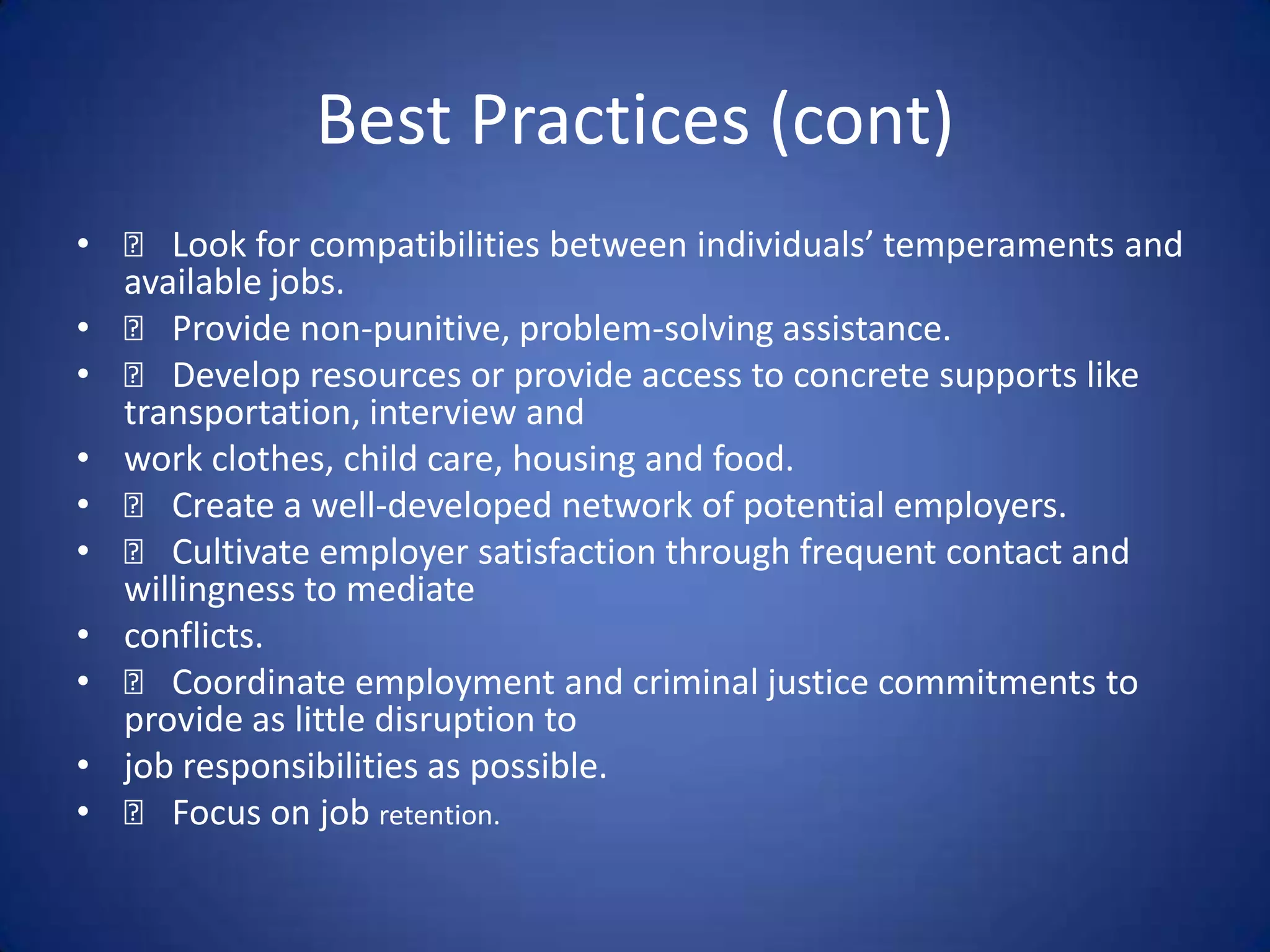 Best Practices (cont)
•     􀂃 Look for compatibilities between individuals’ temperaments and
    available jobs.
•     􀂃 Provide non-punitive, problem-solving assistance.
•     􀂃 Develop resources or provide access to concrete supports like
    transportation, interview and
•   work clothes, child care, housing and food.
•     􀂃 Create a well-developed network of potential employers.
•     􀂃 Cultivate employer satisfaction through frequent contact and
    willingness to mediate
•   conflicts.
•     􀂃 Coordinate employment and criminal justice commitments to
    provide as little disruption to
•   job responsibilities as possible.
•     􀂃 Focus on job retention.
 