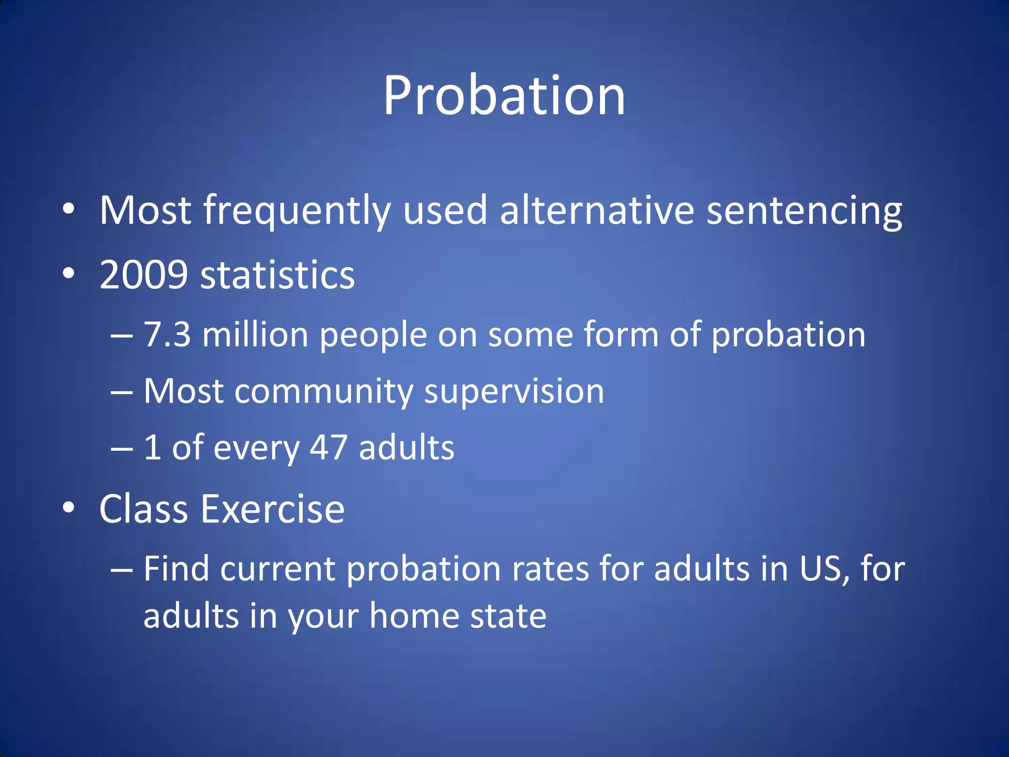Probation
• Most frequently used alternative sentencing
• 2009 statistics
  – 7.3 million people on some form of probation
  – Most community supervision
  – 1 of every 47 adults
• Class Exercise
  – Find current probation rates for adults in US, for
    adults in your home state
 