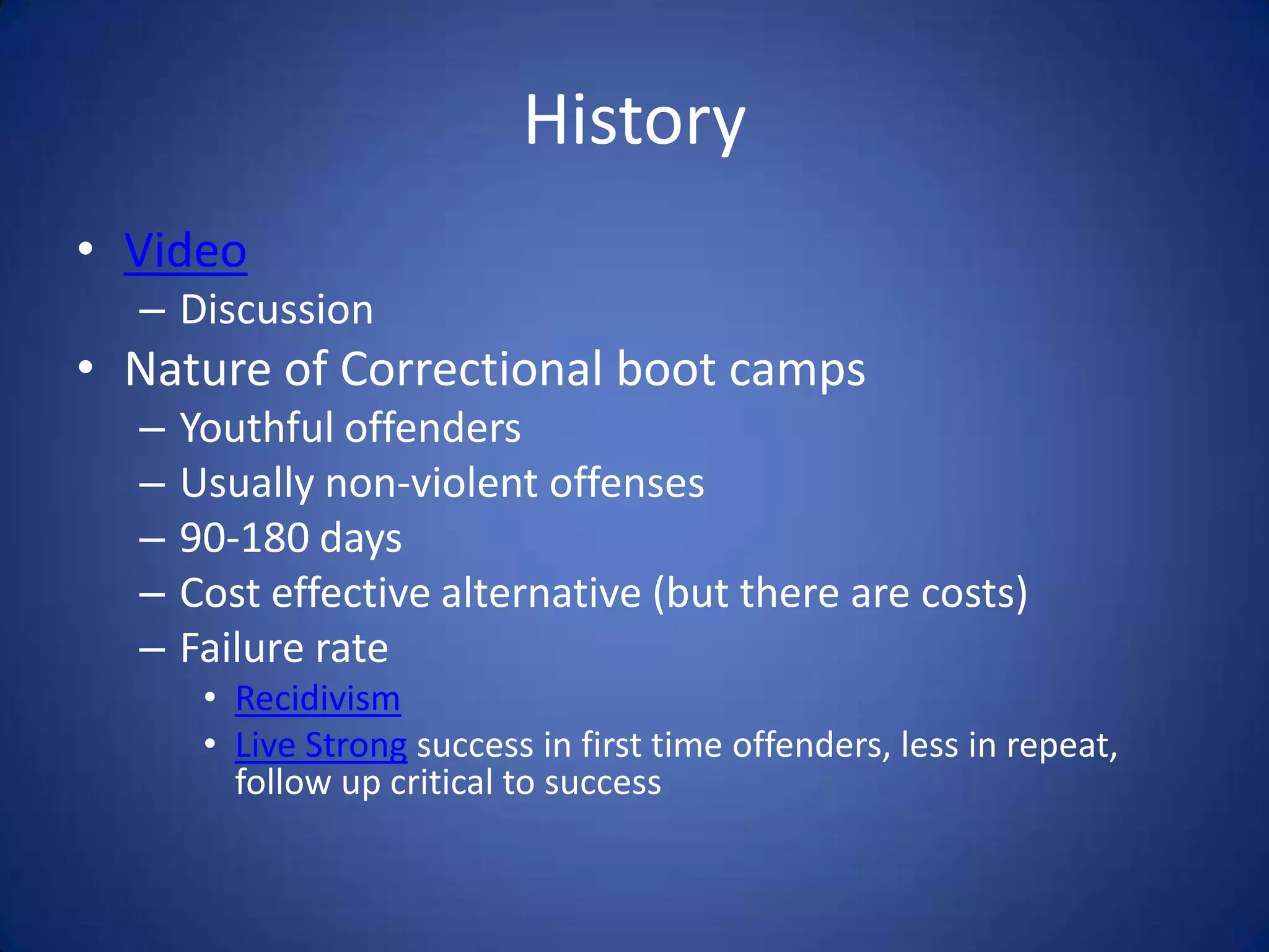 History
• Video
  – Discussion
• Nature of Correctional boot camps
  –   Youthful offenders
  –   Usually non-violent offenses
  –   90-180 days
  –   Cost effective alternative (but there are costs)
  –   Failure rate
       • Recidivism
       • Live Strong success in first time offenders, less in repeat,
         follow up critical to success
 