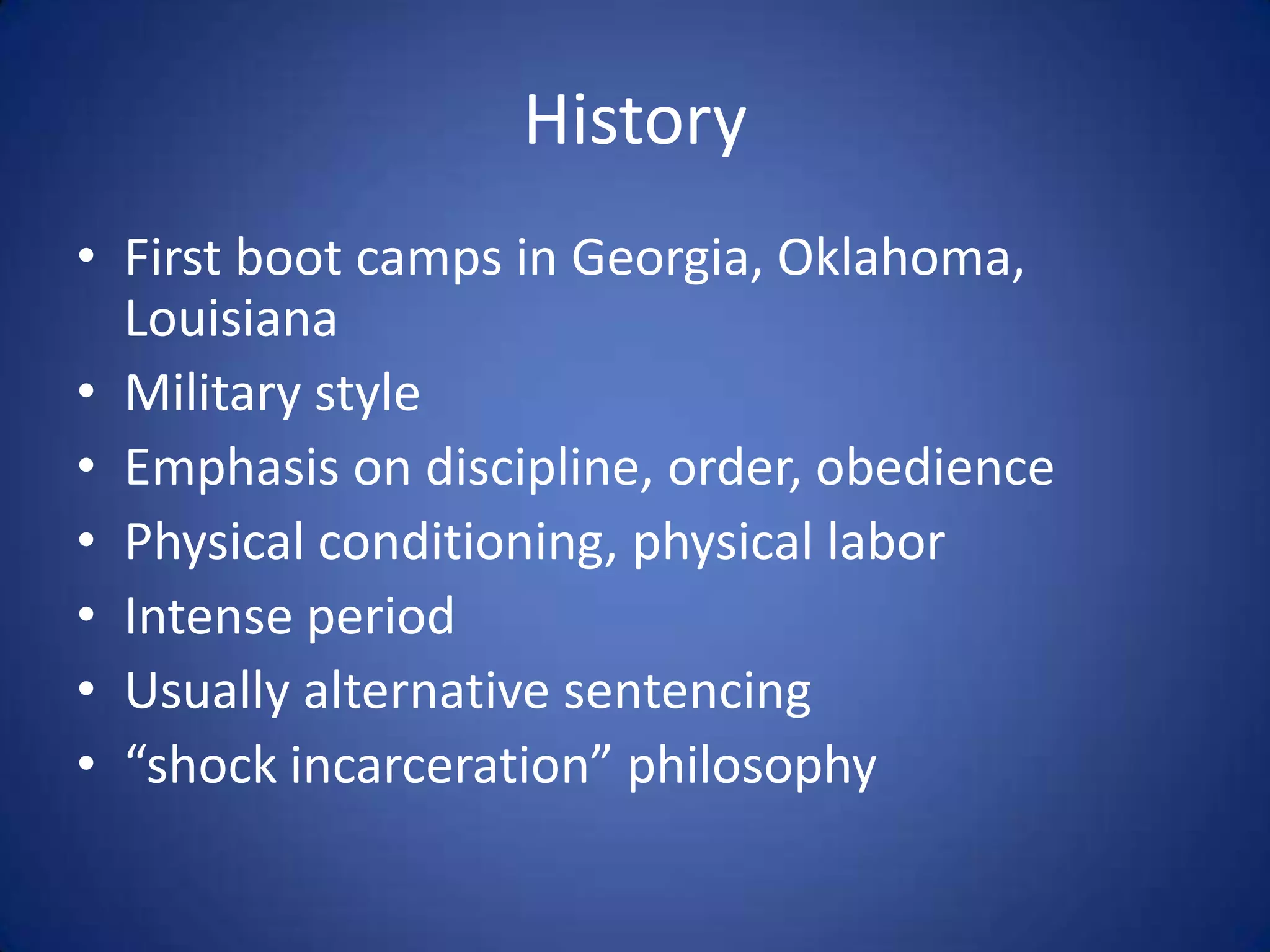 History
• First boot camps in Georgia, Oklahoma,
  Louisiana
• Military style
• Emphasis on discipline, order, obedience
• Physical conditioning, physical labor
• Intense period
• Usually alternative sentencing
• “shock incarceration” philosophy
 