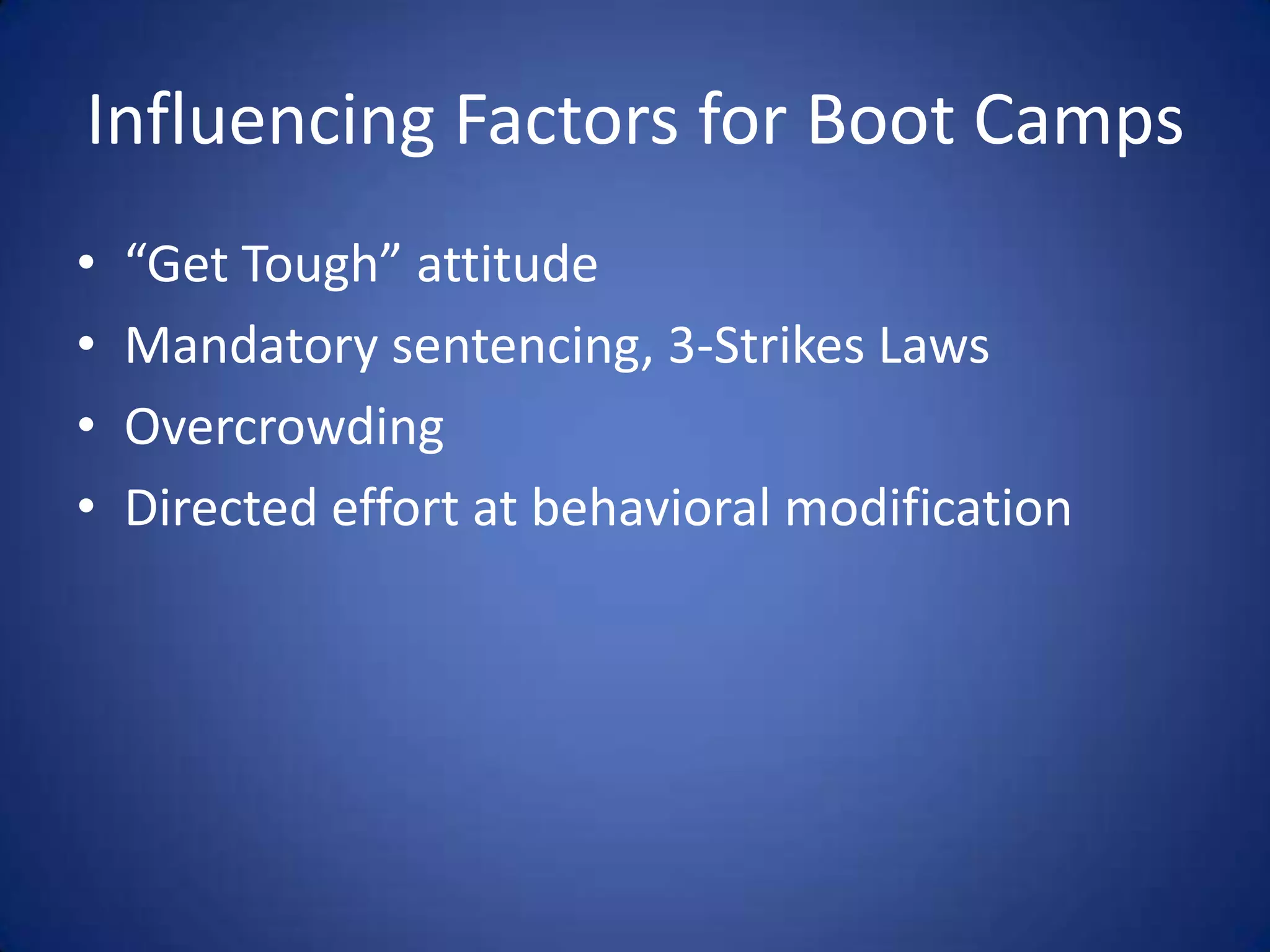 Influencing Factors for Boot Camps
•   “Get Tough” attitude
•   Mandatory sentencing, 3-Strikes Laws
•   Overcrowding
•   Directed effort at behavioral modification
 