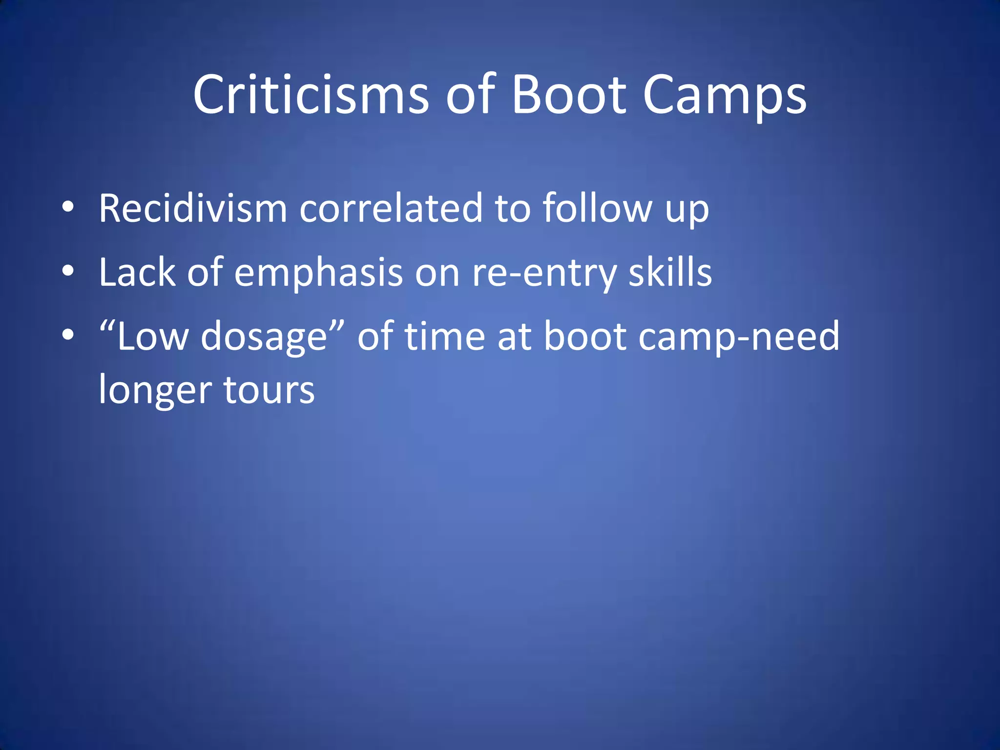 Criticisms of Boot Camps
• Recidivism correlated to follow up
• Lack of emphasis on re-entry skills
• “Low dosage” of time at boot camp-need
  longer tours
 