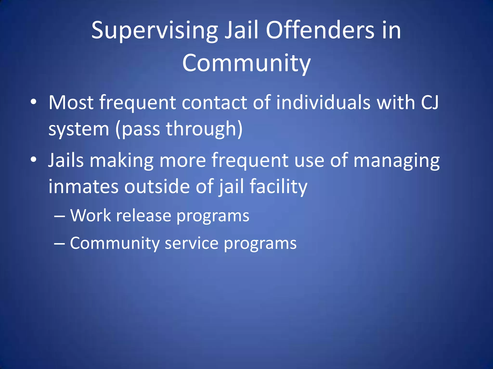 Supervising Jail Offenders in
              Community
• Most frequent contact of individuals with CJ
  system (pass through)
• Jails making more frequent use of managing
  inmates outside of jail facility
  – Work release programs
  – Community service programs
 