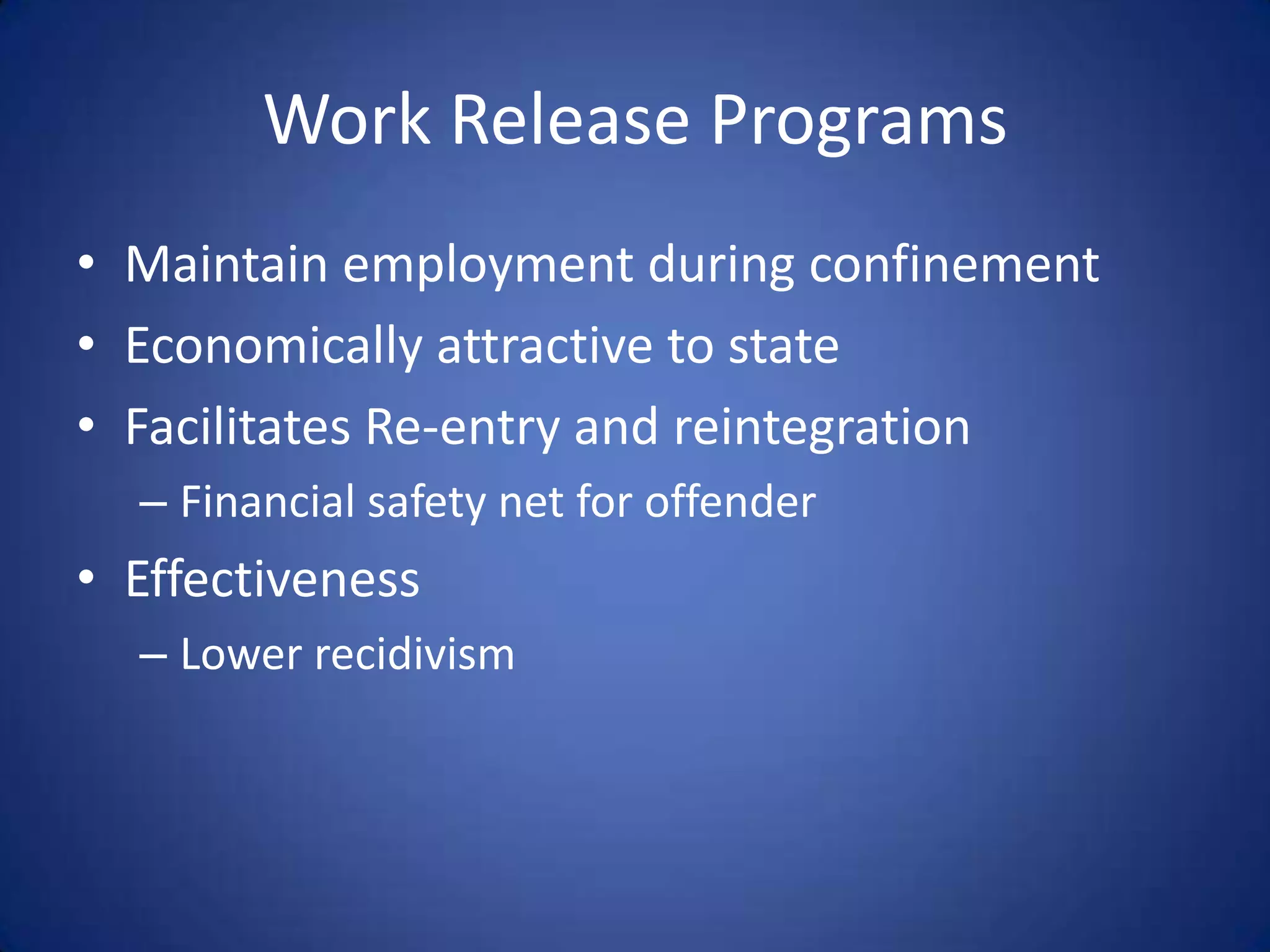 Work Release Programs
• Maintain employment during confinement
• Economically attractive to state
• Facilitates Re-entry and reintegration
  – Financial safety net for offender
• Effectiveness
  – Lower recidivism
 