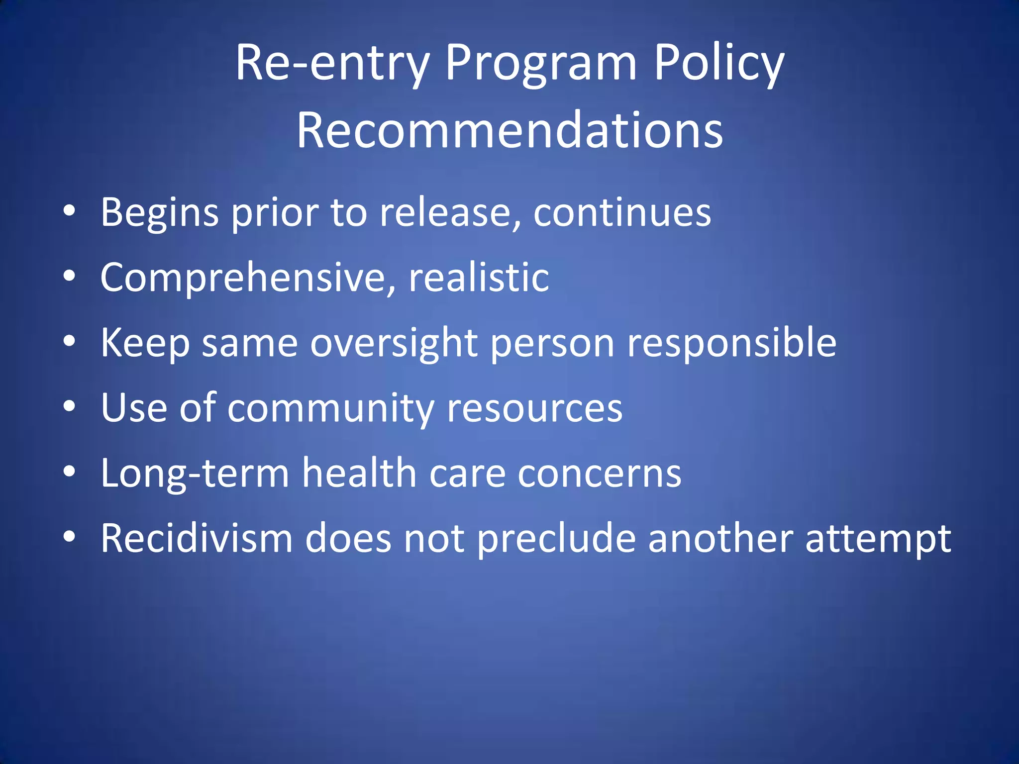 Re-entry Program Policy
            Recommendations
•   Begins prior to release, continues
•   Comprehensive, realistic
•   Keep same oversight person responsible
•   Use of community resources
•   Long-term health care concerns
•   Recidivism does not preclude another attempt
 
