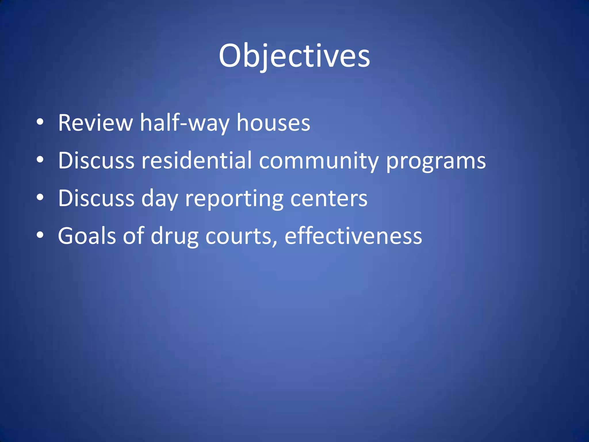 Objectives
•   Review half-way houses
•   Discuss residential community programs
•   Discuss day reporting centers
•   Goals of drug courts, effectiveness
 