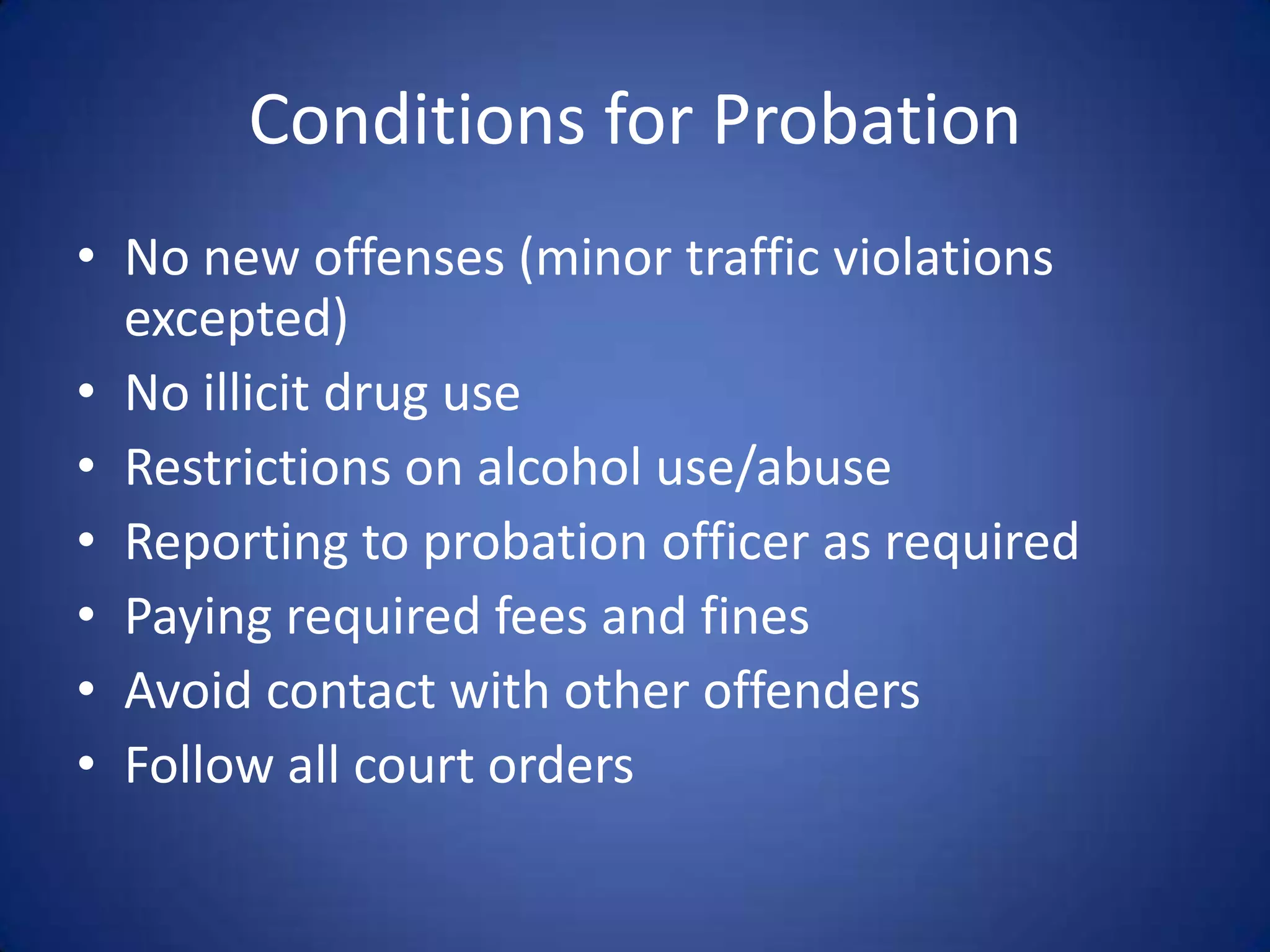 Conditions for Probation
• No new offenses (minor traffic violations
  excepted)
• No illicit drug use
• Restrictions on alcohol use/abuse
• Reporting to probation officer as required
• Paying required fees and fines
• Avoid contact with other offenders
• Follow all court orders
 