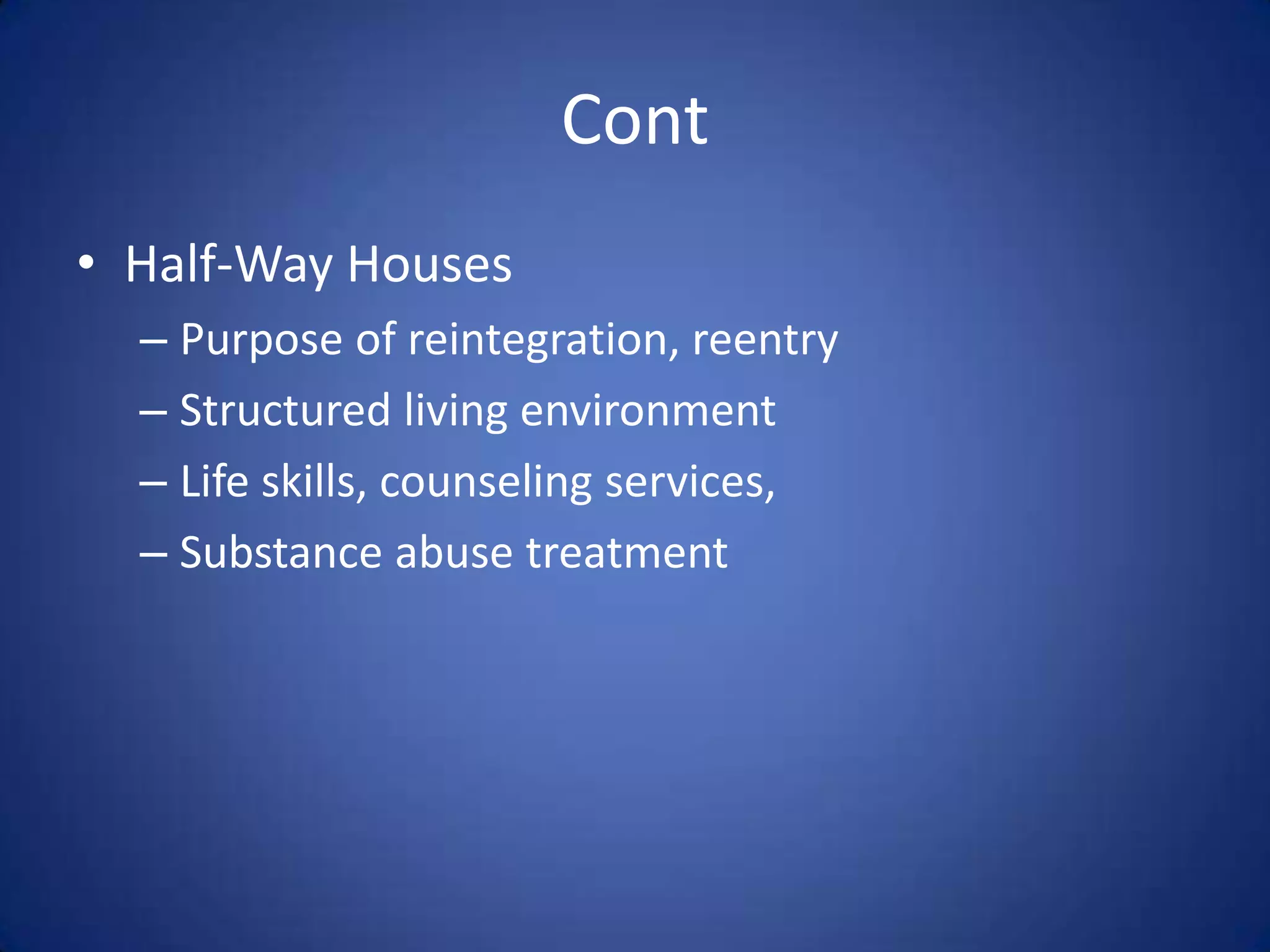 Cont
• Half-Way Houses
  – Purpose of reintegration, reentry
  – Structured living environment
  – Life skills, counseling services,
  – Substance abuse treatment
 
