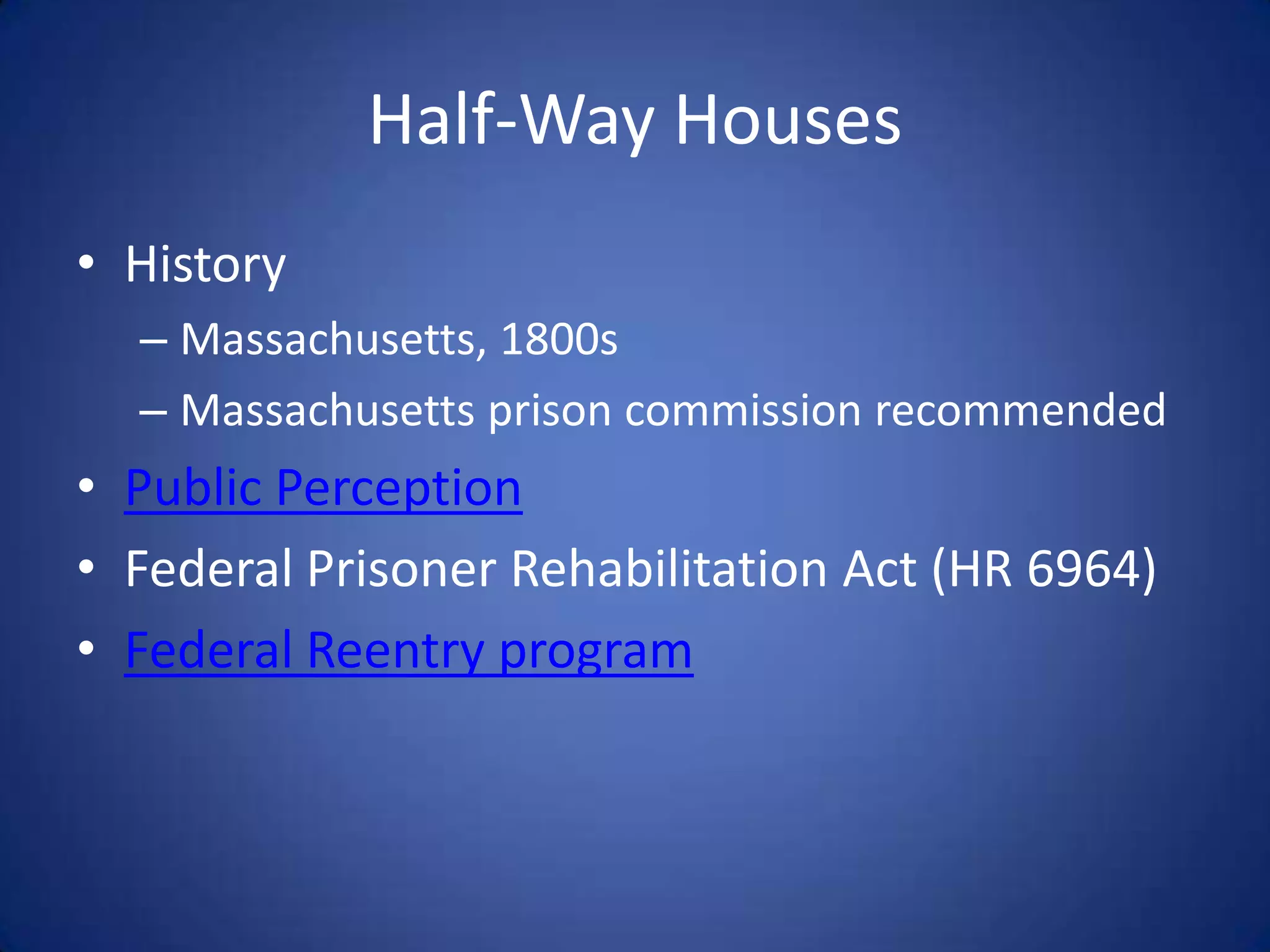 Half-Way Houses
• History
  – Massachusetts, 1800s
  – Massachusetts prison commission recommended
• Public Perception
• Federal Prisoner Rehabilitation Act (HR 6964)
• Federal Reentry program
 