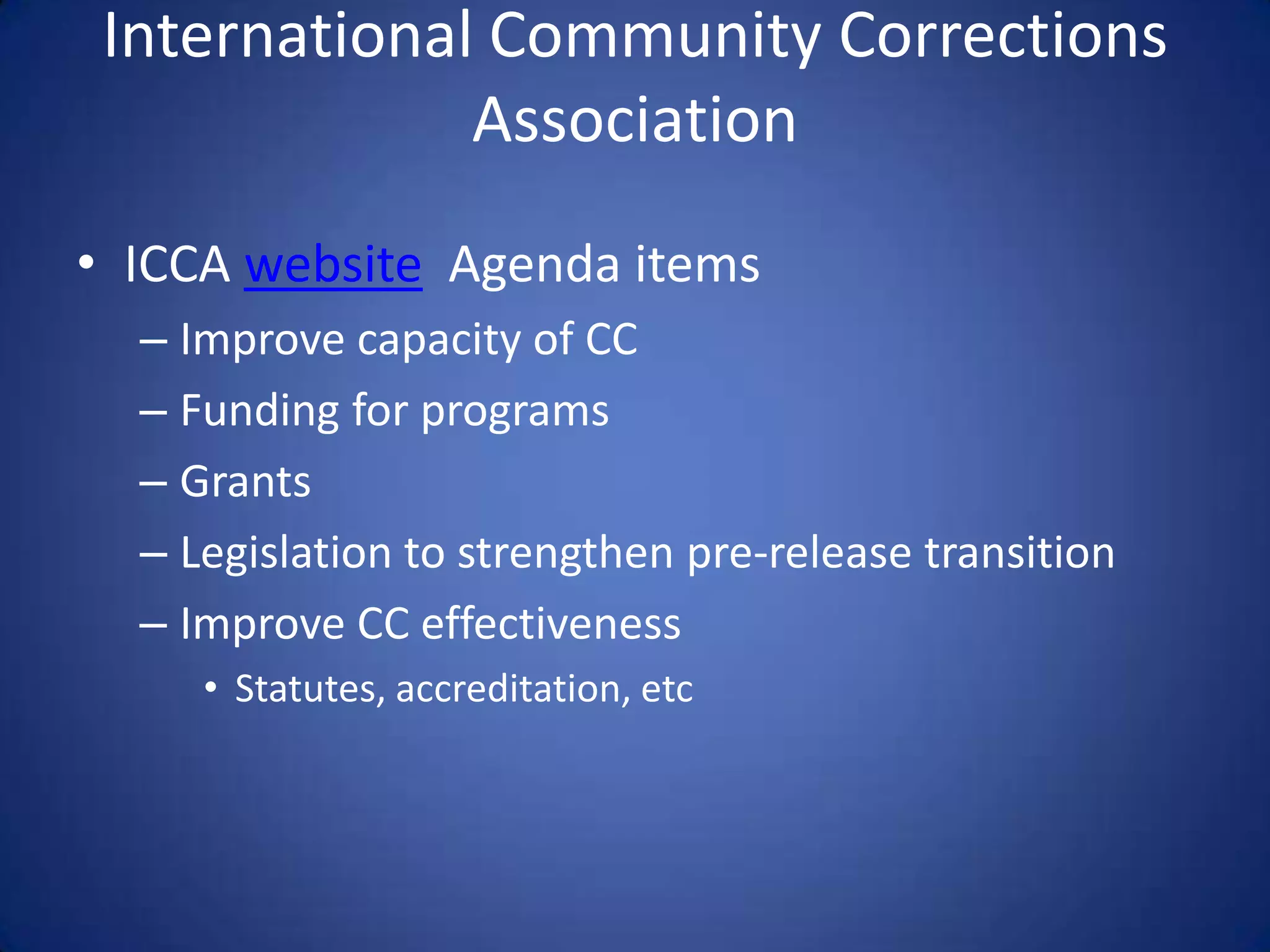 International Community Corrections
              Association
• ICCA website Agenda items
  – Improve capacity of CC
  – Funding for programs
  – Grants
  – Legislation to strengthen pre-release transition
  – Improve CC effectiveness
     • Statutes, accreditation, etc
 