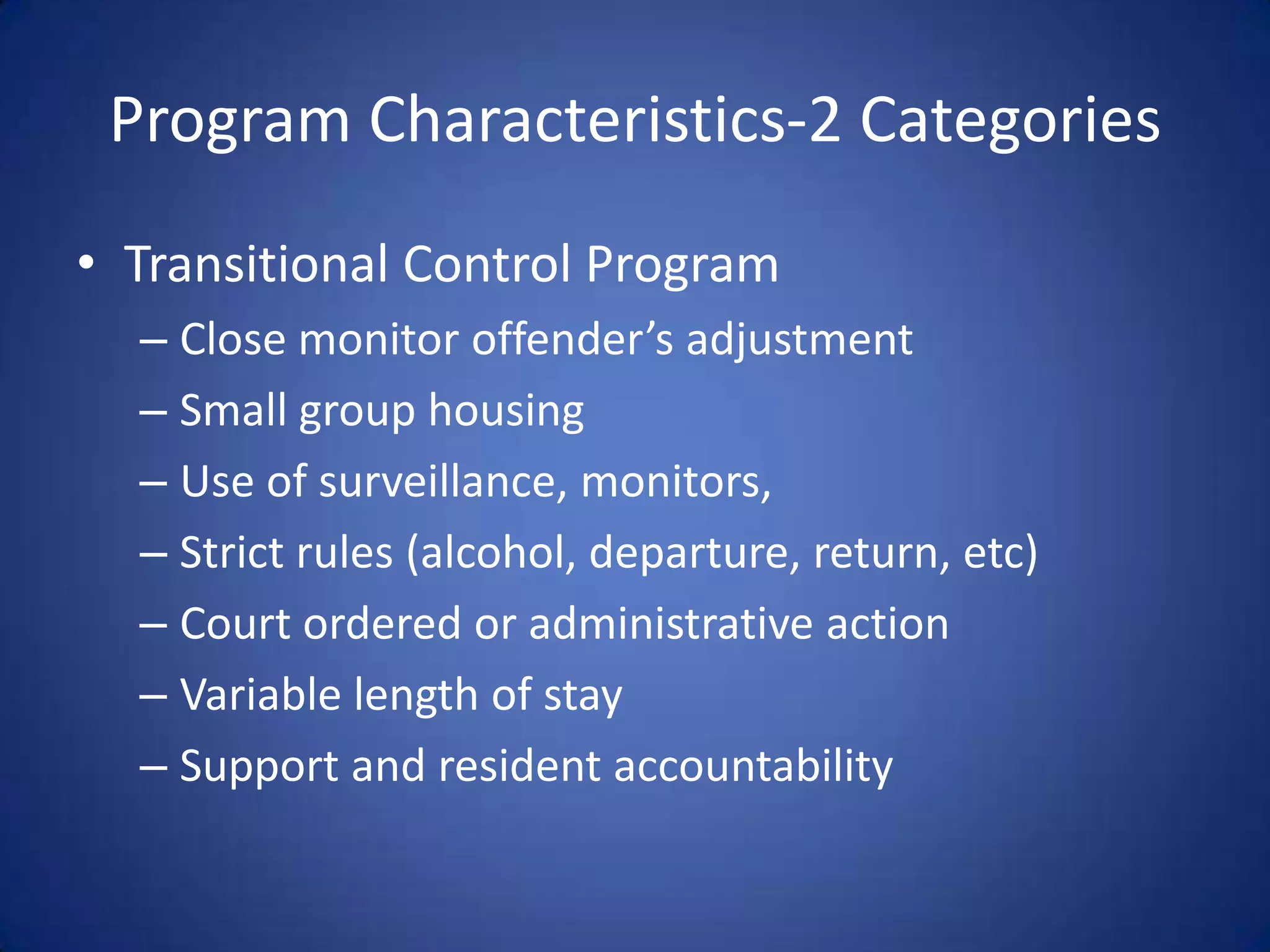 Program Characteristics-2 Categories
• Transitional Control Program
  – Close monitor offender’s adjustment
  – Small group housing
  – Use of surveillance, monitors,
  – Strict rules (alcohol, departure, return, etc)
  – Court ordered or administrative action
  – Variable length of stay
  – Support and resident accountability
 