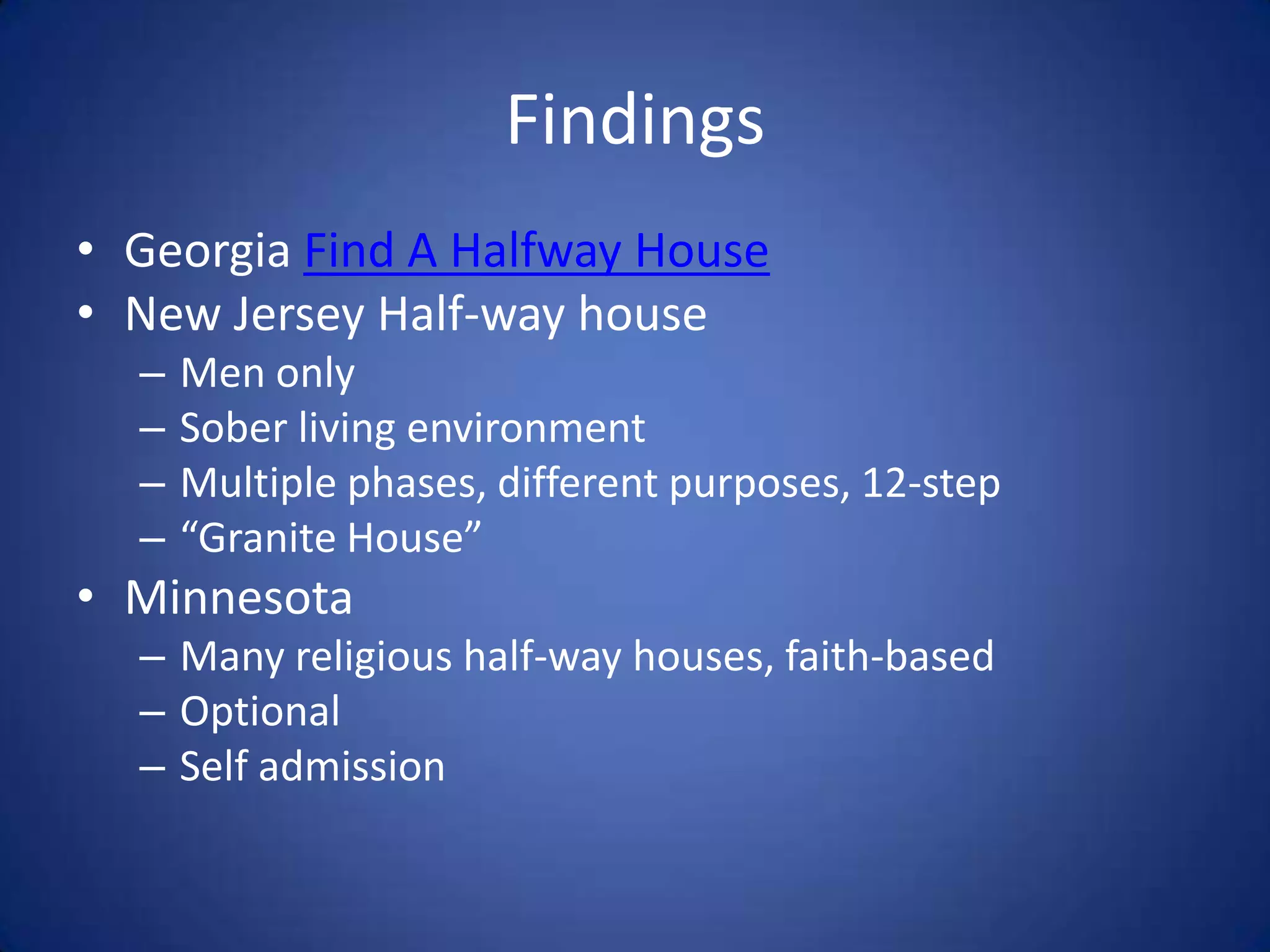 Findings
• Georgia Find A Halfway House
• New Jersey Half-way house
  –   Men only
  –   Sober living environment
  –   Multiple phases, different purposes, 12-step
  –   “Granite House”
• Minnesota
  – Many religious half-way houses, faith-based
  – Optional
  – Self admission
 