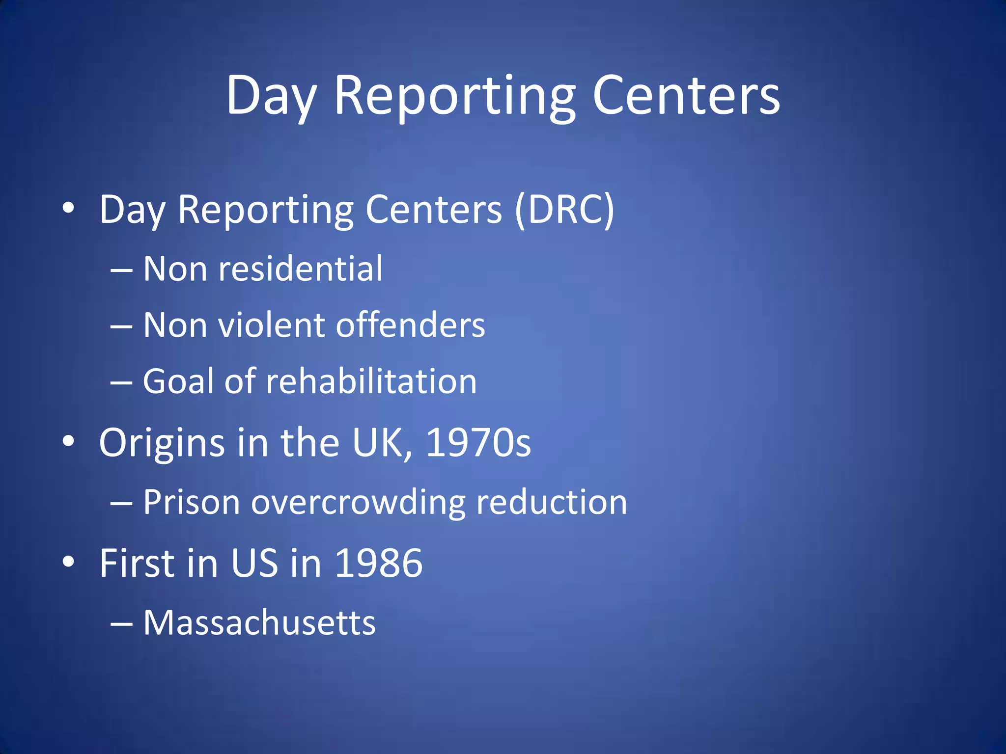Day Reporting Centers
• Day Reporting Centers (DRC)
  – Non residential
  – Non violent offenders
  – Goal of rehabilitation
• Origins in the UK, 1970s
  – Prison overcrowding reduction
• First in US in 1986
  – Massachusetts
 