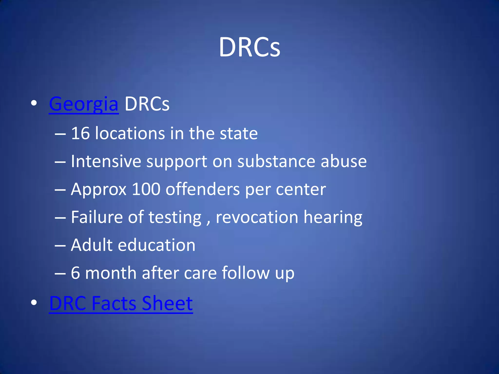 DRCs
• Georgia DRCs
  – 16 locations in the state
  – Intensive support on substance abuse
  – Approx 100 offenders per center
  – Failure of testing , revocation hearing
  – Adult education
  – 6 month after care follow up
• DRC Facts Sheet
 