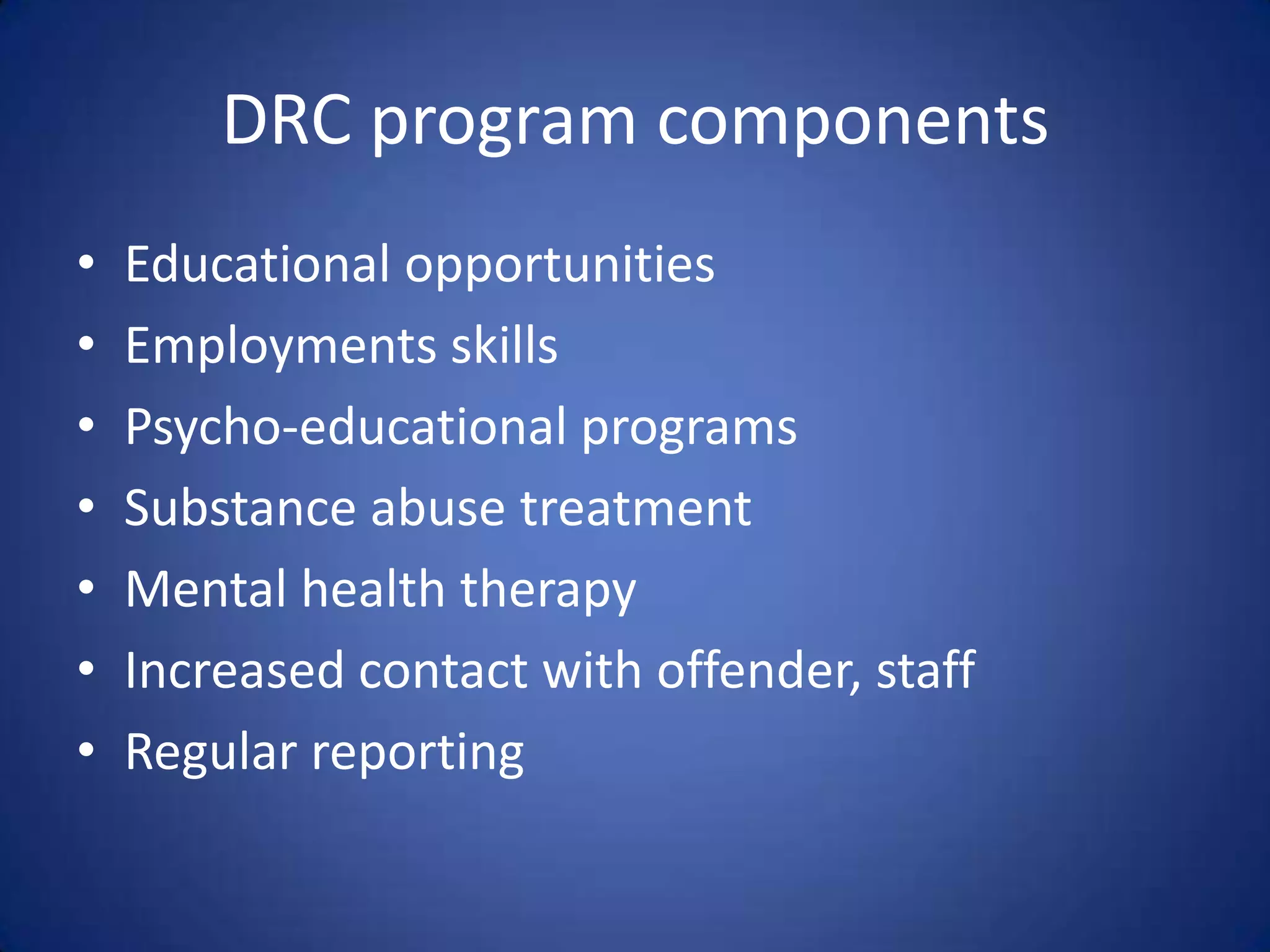 DRC program components
•   Educational opportunities
•   Employments skills
•   Psycho-educational programs
•   Substance abuse treatment
•   Mental health therapy
•   Increased contact with offender, staff
•   Regular reporting
 