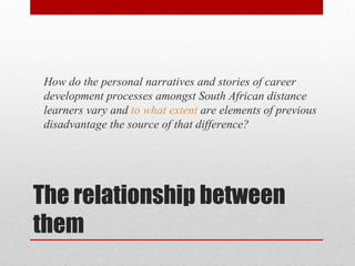 How do the personal narratives and stories of career
 development processes amongst South African distance
 learners vary and to what extent are elements of previous
 disadvantage the source of that difference?




The relationship between
them
 