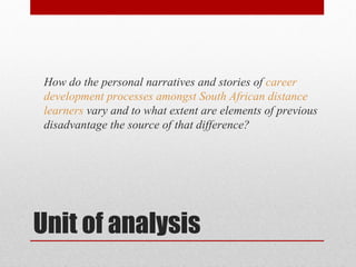 How do the personal narratives and stories of career
 development processes amongst South African distance
 learners vary and to what extent are elements of previous
 disadvantage the source of that difference?




Unit of analysis
 