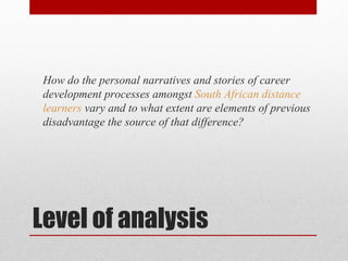 How do the personal narratives and stories of career
 development processes amongst South African distance
 learners vary and to what extent are elements of previous
 disadvantage the source of that difference?




Level of analysis
 