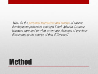 How do the personal narratives and stories of career
development processes amongst South African distance
learners vary and to what extent are elements of previous
disadvantage the source of that difference?




Method
 