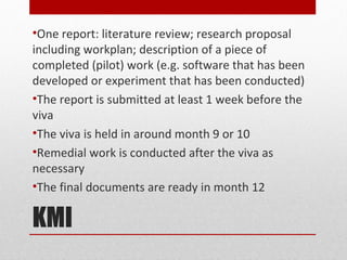 •One report: literature review; research proposal
including workplan; description of a piece of
completed (pilot) work (e.g. software that has been
developed or experiment that has been conducted)
•The report is submitted at least 1 week before the
viva
•The viva is held in around month 9 or 10
•Remedial work is conducted after the viva as
necessary
•The final documents are ready in month 12

KMI
 