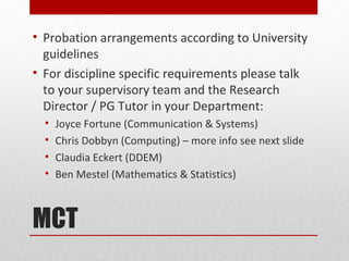 • Probation arrangements according to University
  guidelines
• For discipline specific requirements please talk
  to your supervisory team and the Research
  Director / PG Tutor in your Department:
  •   Joyce Fortune (Communication & Systems)
  •   Chris Dobbyn (Computing) – more info see next slide
  •   Claudia Eckert (DDEM)
  •   Ben Mestel (Mathematics & Statistics)



MCT
 