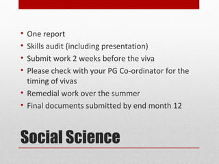 • One report
• Skills audit (including presentation)
• Submit work 2 weeks before the viva
• Please check with your PG Co-ordinator for the
  timing of vivas
• Remedial work over the summer
• Final documents submitted by end month 12



Social Science
 