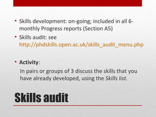 • Skills development: on-going; included in all 6-
  monthly Progress reports (Section A5)
• Skills audit: see
  http://phdskills.open.ac.uk/skills_audit_menu.php

• Activity:
  In pairs or groups of 3 discuss the skills that you
  have already developed, using the Skills list.


Skills audit
 