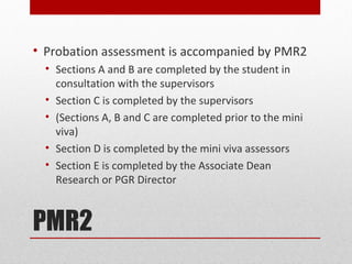 • Probation assessment is accompanied by PMR2
  • Sections A and B are completed by the student in
    consultation with the supervisors
  • Section C is completed by the supervisors
  • (Sections A, B and C are completed prior to the mini
    viva)
  • Section D is completed by the mini viva assessors
  • Section E is completed by the Associate Dean
    Research or PGR Director



PMR2
 