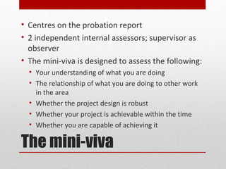 • Centres on the probation report
• 2 independent internal assessors; supervisor as
  observer
• The mini-viva is designed to assess the following:
  • Your understanding of what you are doing
  • The relationship of what you are doing to other work
    in the area
  • Whether the project design is robust
  • Whether your project is achievable within the time
  • Whether you are capable of achieving it

The mini-viva
 