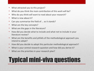 •   What attracted you to this project?
•   What do you think the main contribution of this work will be?
•   Who do you think will want to read about your research?
•   What is new about it?
•   Can you summarise the field of … as it stands?
•   What are the key concepts?
•   What are the gaps in the literature?
•   How did you decide what to include and what not to include in your
    literature review?
•   What are the benefits and pitfalls of the methodological approach you
    intend to adopt?
•   How did you decide to adopt this particular methodological approach?
•   What is your central research question and how did you derive it?
•   What are the priorities in your research plan?



Typical mini-viva questions
 