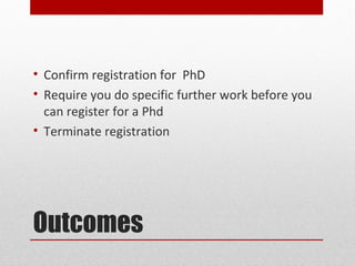 • Confirm registration for PhD
• Require you do specific further work before you
  can register for a Phd
• Terminate registration




Outcomes
 