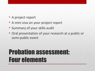 •   A project report
•   A mini viva on your project report
•   Summary of your skills audit
•   Oral presentation of your research at a public or
    semi-public event



Probation assessment:
Four elements
 