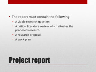 • The report must contain the following:
  • A viable research question
  • A critical literature review which situates the
    proposed research
  • A research proposal
  • A work plan




Project report
 