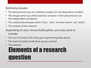 Definitely include:
• The phenomenon you are seeking to explain (or the dependent variable)
• The thing/s which you think explain/s variation in that phenomenon (or
  the independent variable/s)
• The relationship between them (‘how’, ‘why’, ‘to what extent’, not ‘what’)
• The context of the research
Depending on your research/discipline, you may want to
  include:
• The unit of analysis (the thing you’re generating data about)
• The level of analysis (individual, group, society)
• The method

  Elements of a research
  question
 