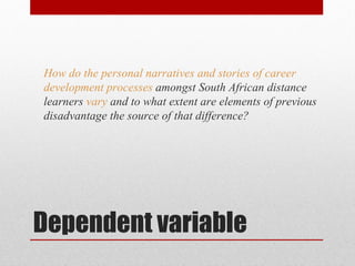 How do the personal narratives and stories of career
development processes amongst South African distance
learners vary and to what extent are elements of previous
disadvantage the source of that difference?




Dependent variable
 