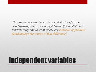 How do the personal narratives and stories of career
development processes amongst South African distance
learners vary and to what extent are elements of previous
disadvantage the source of that difference?




Independent variables
 