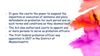  It gave the courts the power to suspend the
imposition or execution of sentence and place
defendants on probation for such period and on
such terms and conditions as they deemed best.
 The Act also authorized courts to appoint one
or more persons to serve as probation officers.
 The first federal probation officer was
appointed in 1927 in the District of
Massachusetts.
12
 