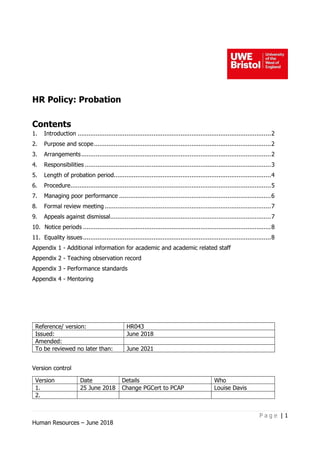 P a g e | 1
Human Resources – June 2018
HR Policy: Probation
Contents
1. Introduction ...........................................................................................................2
2. Purpose and scope..................................................................................................2
3. Arrangements.........................................................................................................2
4. Responsibilities .......................................................................................................3
5. Length of probation period.......................................................................................4
6. Procedure...............................................................................................................5
7. Managing poor performance ....................................................................................6
8. Formal review meeting ............................................................................................7
9. Appeals against dismissal.........................................................................................7
10. Notice periods ........................................................................................................8
11. Equality issues........................................................................................................8
Appendix 1 - Additional information for academic and academic related staff
Appendix 2 - Teaching observation record
Appendix 3 - Performance standards
Appendix 4 - Mentoring
Version control
Version Date Details Who
1. 25 June 2018 Change PGCert to PCAP Louise Davis
2.
Reference/ version: HR043
Issued: June 2018
Amended:
To be reviewed no later than: June 2021
 