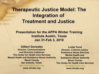 Therapeutic Justice Model: The Integration of  Treatment and Justice   Presentation for the APPA Winter Training Institute Austin, Texas Jan 31-Feb 3, 2010 Gilbert Gonzales Director, Communications  and Diversion Initiatives The Center for Health Care Services Mental Health and Substance Abuse Authority Bexar County San Antonio, Texas  [email_address] www.chcsbc.org Linda Tavel Director, Criminal Justice  Substance Abuse Services Mental Health and  Substance Abuse Authority Bexar County The Center for Health Care Services [email_address] www.chcsbc.org 