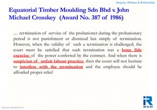 Integrity, Reliance & Relationship
Rajeswari Karupiah & Co.
Equatorial Timber Moulding Sdn Bhd v. John
Michael Crosskey (Award No. 387 of 1986)
… termination of service of the probationer during the probationary
period is not punishment or dismissal but simply of termination.
However, when the validity of such a termination is challenged, the
court must be satisfied that such termination was a bone fide
exercise of the power conferred by the contract. And when there is
suspicion of unfair labour practice, then the court will not hesitate
to interfere with the termination and the employee should be
afforded proper relief
 