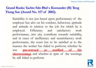 Integrity, Reliance & Relationship
Rajeswari Karupiah & Co.
Suitability is not just based upon performance of the
employee but also on his conduct, behaviour, aptitude
and attitude in relation to the job for which he is
employed. Efficiency and satisfactory work
performance, inter alia, contribute towards suitability,
and in cases of inefficiency and unsatisfactory work
performance, the court has to be satisfied as to the
manner the worker has failed to perform; whether he
was pre-warned or notified of his
shortcomings and whether in spite of the warnings
he still failed to perform.
Grand Banks Yachts Sdn Bhd v. Komander (B) Teng
Tiung Sue (Award No. 157 of 2002).
 