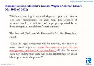 Integrity, Reliance & Relationship
Rajeswari Karupiah & Co.
Whether a warning is required depends upon the peculiar
facts and circumstances of each case. The issuance of
warnings would be indicative of a proper appraisal being
done in regard to the claimant's performance.
The Learned Chairman Mr. Honourable Mr. Lim Heng Seng
stated:
“While no rigid procedures will be imposed, the failure to
make formal appraisals where the same is a part of the
management practices of an employer will give the court
cause for finding that there was some arbitrariness or unfair
labour practice in the process”
Radiant Visions Sdn Bhd v. Donald Wayne Dickman (Award
No. 1063 of 2002)
 