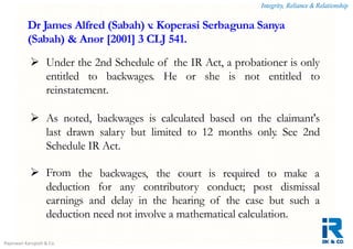Integrity, Reliance & Relationship
Rajeswari Karupiah & Co.
 Under the 2nd Schedule of the IR Act, a probationer is only
entitled to backwages. He or she is not entitled to
reinstatement.
 As noted, backwages is calculated based on the claimant's
last drawn salary but limited to 12 months only. See 2nd
Schedule IR Act.
 From the backwages, the court is required to make a
deduction for any contributory conduct; post dismissal
earnings and delay in the hearing of the case but such a
deduction need not involve a mathematical calculation.
Dr James Alfred (Sabah) v. Koperasi Serbaguna Sanya
(Sabah) & Anor [2001] 3 CLJ 541.
 