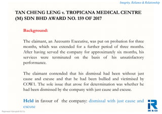 Integrity, Reliance & Relationship
Rajeswari Karupiah & Co.
Background:
The claimant, an Accounts Executive, was put on probation for three
months, which was extended for a further period of three months.
After having served the company for approximately six months, his
services were terminated on the basis of his unsatisfactory
performance.
The claimant contended that his dismissal had been without just
cause and excuse and that he had been bullied and victimised by
COW1. The sole issue that arose for determination was whether he
had been dismissed by the company with just cause and excuse.
Held in favour of the company: dismissal with just cause and
excuse
TAN CHENG LENG v. TROPICANA MEDICAL CENTRE
(M) SDN BHD AWARD NO. 159 OF 2017
 