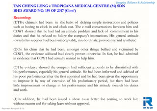 Integrity, Reliance & Relationship
Rajeswari Karupiah & Co.
Reasoning:
(1)THe claimant had been in the habit of defying simple instructions and policies
such as having to clock in and clock out. The e-mail conversations between him and
COW1 showed that he had had an attitude problem and lack of commitment to his
duties and that he refused to follow the company's instructions. His general attitude
towards his superior had been unacceptable, insubordinate, provocative and apathetic.
(2)On his claim that he had been, amongst other things, bullied and victimised by
COW1, the evidence adduced had clearly proven otherwise. In fact, he had admitted
in evidence that COW1 had actually wanted to help him.
(3)The evidence showed the company had sufficient grounds to be dissatisfied with
his performance, especially his general attitude. He had been informed and advised of
his poor performance after the first appraisal and he had been given the opportunity
to improve it by way of extension of his probationary period, but there had been
little improvement or change in his performance and his attitude towards his duties
and work.
(4)In addition, he had been issued a show cause letter for coming to work late
without reason and for taking leave without approval.
TAN CHENG LENG v. TROPICANA MEDICAL CENTRE (M) SDN
BHD AWARD NO. 159 OF 2017 (Cont’)
 