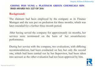 Integrity, Reliance & Relationship
Rajeswari Karupiah & Co.
Background:
The claimant had been employed by the company as its Finance
Manager and she was put on probation for three months, which was
later extended for a further three-month period.
After having served the company for approximately six months, her
services were terminated on the basis of her unsatisfactory
performance.
During her service with the company, two evaluations, with differing
recommendations, had been conducted on her, but only the second
one, which had been carried out by her Supervisor, had been taken
into account as the other evaluation had not been approved by him.
CHONG PEH YUNG v. PLATINUM GREEN CHEMICALS SDN
BHD AWARD NO. 1227 OF 2016
 