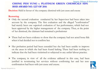 Integrity, Reliance & Relationship
Rajeswari Karupiah & Co.
Decision: Held in favour of the company: dismissal with just cause and excuse
Reasoning
 Only the second evaluation conducted by her Supervisor had been taken into
account by the company. The first evaluation and the alleged "confirmation"
had merely been one superior’s evaluation of her performance, which had not
been approved by the higher management of the company. Thus, at the point
of her dismissal, the claimant had remained a probationer
 There had not been evidence to show that the company had not acted bona fide
when it had decided not to confirm her.
 Her probation period had been extended but she had been unable to improve
on the areas in which she had been found lacking. There had been nothing to
indicate that she had been victimised or subjected to any unfair labour practice.
 The company, in view of all the evidence adduced in this case, had been
justified in terminating her services without confirming her and her non-
confirmation had been with just cause and excuse.
CHONG PEH YUNG v. PLATINUM GREEN CHEMICALS SDN
BHD AWARD NO. 1227 OF 2016
 