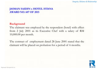 Integrity, Reliance & Relationship
Rajeswari Karupiah & Co.
Background
The claimant was employed by the respondent (hotel) with effect
from 2 July 2001 as its Executive Chef with a salary of RM
10,000.00 per month.
The contract of employment dated 28 June 2001 stated that the
claimant will be placed on probation for a period of 6 months.
JASMAN SAIDIN v. HOTEL ISTANA
AWARD NO. 607 OF 2015
 