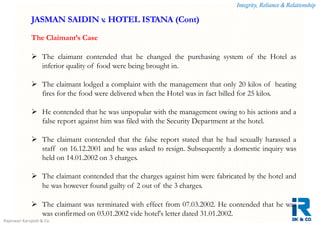 Integrity, Reliance & Relationship
Rajeswari Karupiah & Co.
The Claimant’s Case
 The claimant contended that he changed the purchasing system of the Hotel as
inferior quality of food were being brought in.
 The claimant lodged a complaint with the management that only 20 kilos of heating
fires for the food were delivered when the Hotel was in fact billed for 25 kilos.
 He contended that he was unpopular with the management owing to his actions and a
false report against him was filed with the Security Department at the hotel.
 The claimant contended that the false report stated that he had sexually harassed a
staff on 16.12.2001 and he was asked to resign. Subsequently a domestic inquiry was
held on 14.01.2002 on 3 charges.
 The claimant contended that the charges against him were fabricated by the hotel and
he was however found guilty of 2 out of the 3 charges.
 The claimant was terminated with effect from 07.03.2002. He contended that he was
was confirmed on 03.01.2002 vide hotel's letter dated 31.01.2002.
JASMAN SAIDIN v. HOTEL ISTANA (Cont)
 