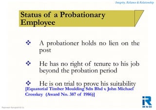 Integrity, Reliance & Relationship
Rajeswari Karupiah & Co.
How is a contract of employment terminated?Status of a Probationary
Employee
 A probationer holds no lien on the
post
 He has no right of tenure to his job
beyond the probation period
 He is on trial to prove his suitability
[Equatorial Timber Moulding Sdn Bhd v. John Michael
Crosskey (Award No. 387 of 1986)]
 